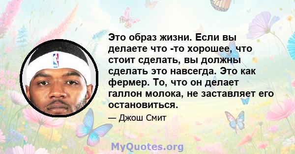 Это образ жизни. Если вы делаете что -то хорошее, что стоит сделать, вы должны сделать это навсегда. Это как фермер. То, что он делает галлон молока, не заставляет его остановиться.