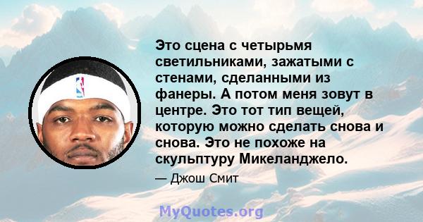 Это сцена с четырьмя светильниками, зажатыми с стенами, сделанными из фанеры. А потом меня зовут в центре. Это тот тип вещей, которую можно сделать снова и снова. Это не похоже на скульптуру Микеланджело.