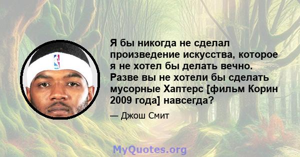 Я бы никогда не сделал произведение искусства, которое я не хотел бы делать вечно. Разве вы не хотели бы сделать мусорные Хаптерс [фильм Корин 2009 года] навсегда?