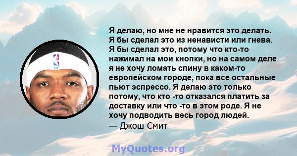 Я делаю, но мне не нравится это делать. Я бы сделал это из ненависти или гнева. Я бы сделал это, потому что кто-то нажимал на мои кнопки, но на самом деле я не хочу ломать спину в каком-то европейском городе, пока все