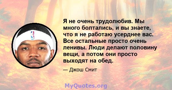 Я не очень трудолюбив. Мы много болтались, и вы знаете, что я не работаю усерднее вас. Все остальные просто очень ленивы. Люди делают половину вещи, а потом они просто выходят на обед.