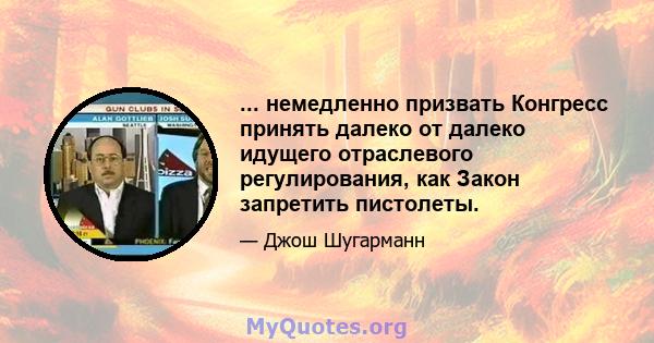 ... немедленно призвать Конгресс принять далеко от далеко идущего отраслевого регулирования, как Закон запретить пистолеты.