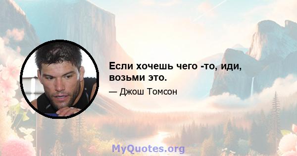 Если хочешь чего -то, иди, возьми это.