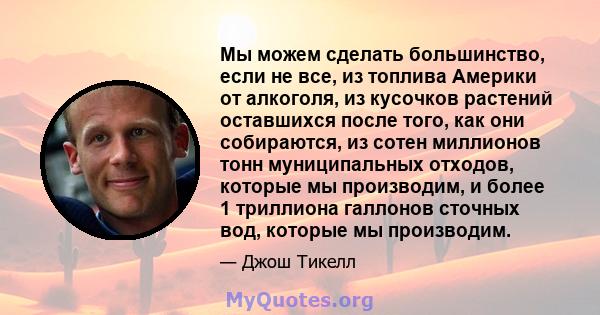 Мы можем сделать большинство, если не все, из топлива Америки от алкоголя, из кусочков растений оставшихся после того, как они собираются, из сотен миллионов тонн муниципальных отходов, которые мы производим, и более 1