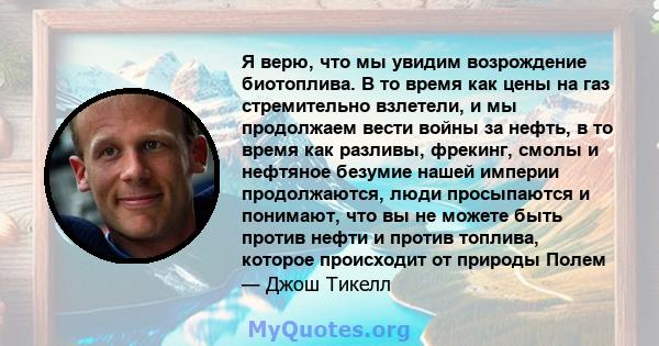 Я верю, что мы увидим возрождение биотоплива. В то время как цены на газ стремительно взлетели, и мы продолжаем вести войны за нефть, в то время как разливы, фрекинг, смолы и нефтяное безумие нашей империи продолжаются, 