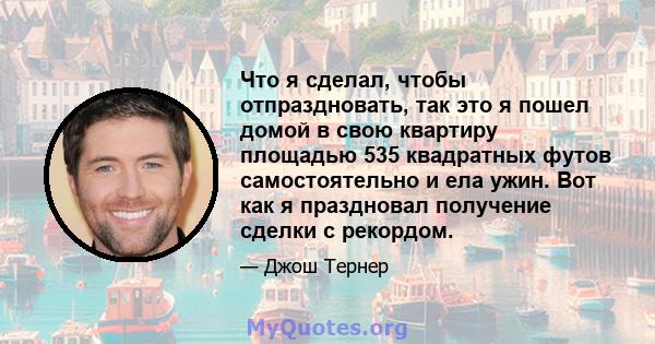 Что я сделал, чтобы отпраздновать, так это я пошел домой в свою квартиру площадью 535 квадратных футов самостоятельно и ела ужин. Вот как я праздновал получение сделки с рекордом.