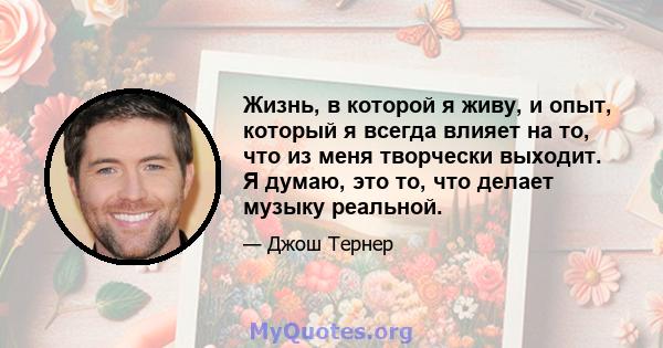 Жизнь, в которой я живу, и опыт, который я всегда влияет на то, что из меня творчески выходит. Я думаю, это то, что делает музыку реальной.