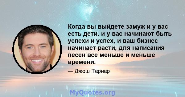 Когда вы выйдете замуж и у вас есть дети, и у вас начинают быть успехи и успех, и ваш бизнес начинает расти, для написания песен все меньше и меньше времени.