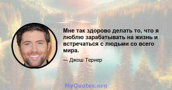 Мне так здорово делать то, что я люблю зарабатывать на жизнь и встречаться с людьми со всего мира.