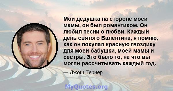 Мой дедушка на стороне моей мамы, он был романтиком. Он любил песни о любви. Каждый день святого Валентина, я помню, как он покупал красную гвоздику для моей бабушки, моей мамы и сестры. Это было то, на что вы могли