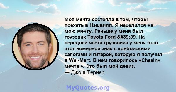 Моя мечта состояла в том, чтобы поехать в Нэшвилл. Я нацелился на мою мечту. Раньше у меня был грузовик Toyota Ford '89. На передней части грузовика у меня был этот номерной знак с ковбойскими сапогами и гитарой,