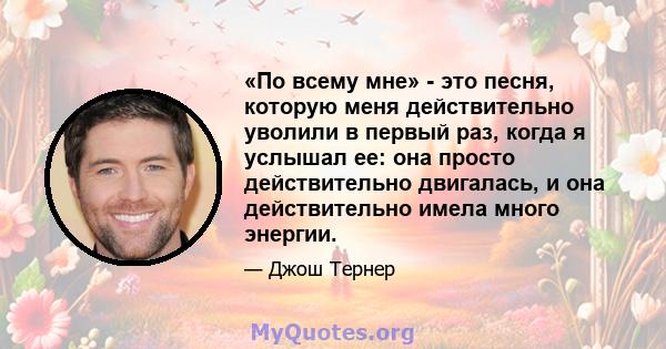 «По всему мне» - это песня, которую меня действительно уволили в первый раз, когда я услышал ее: она просто действительно двигалась, и она действительно имела много энергии.