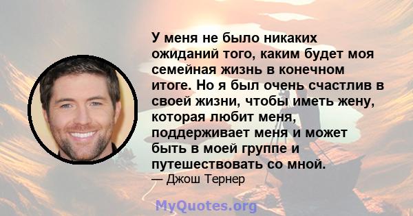 У меня не было никаких ожиданий того, каким будет моя семейная жизнь в конечном итоге. Но я был очень счастлив в своей жизни, чтобы иметь жену, которая любит меня, поддерживает меня и может быть в моей группе и