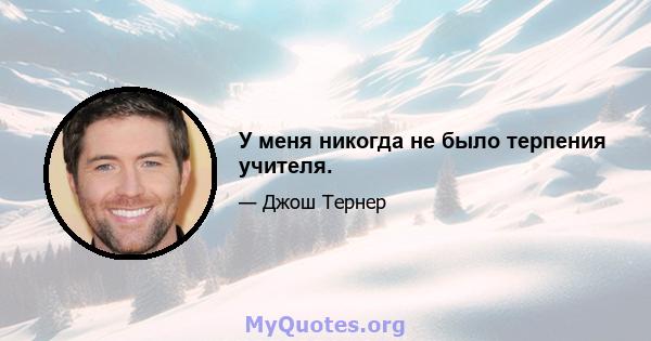 У меня никогда не было терпения учителя.