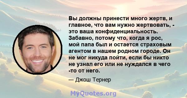 Вы должны принести много жертв, и главное, что вам нужно жертвовать, - это ваша конфиденциальность. Забавно, потому что, когда я рос, мой папа был и остается страховым агентом в нашем родном городе. Он не мог никуда