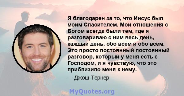 Я благодарен за то, что Иисус был моим Спасителем. Мои отношения с Богом всегда были тем, где я разговариваю с ним весь день, каждый день, обо всем и обо всем. Это просто постоянный постоянный разговор, который у меня