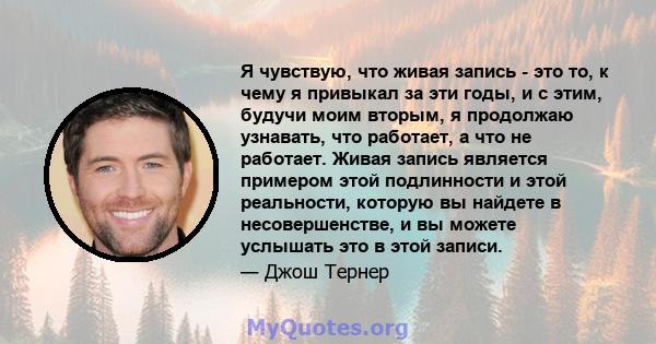 Я чувствую, что живая запись - это то, к чему я привыкал за эти годы, и с этим, будучи моим вторым, я продолжаю узнавать, что работает, а что не работает. Живая запись является примером этой подлинности и этой