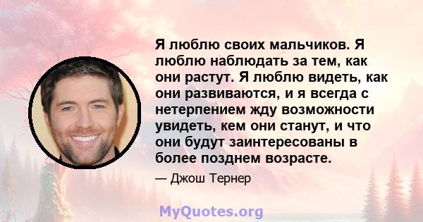 Я люблю своих мальчиков. Я люблю наблюдать за тем, как они растут. Я люблю видеть, как они развиваются, и я всегда с нетерпением жду возможности увидеть, кем они станут, и что они будут заинтересованы в более позднем