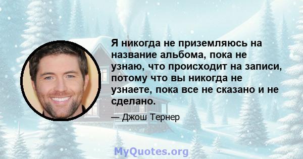 Я никогда не приземляюсь на название альбома, пока не узнаю, что происходит на записи, потому что вы никогда не узнаете, пока все не сказано и не сделано.