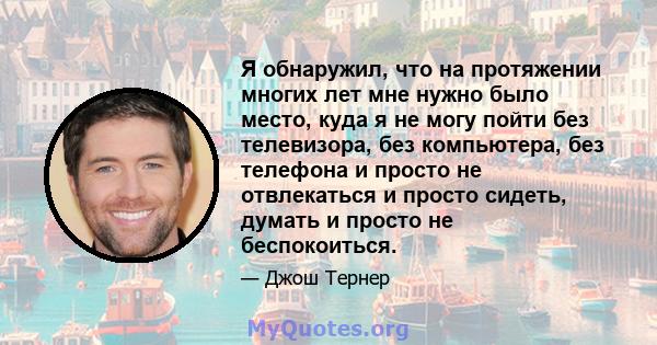 Я обнаружил, что на протяжении многих лет мне нужно было место, куда я не могу пойти без телевизора, без компьютера, без телефона и просто не отвлекаться и просто сидеть, думать и просто не беспокоиться.