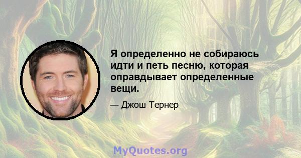 Я определенно не собираюсь идти и петь песню, которая оправдывает определенные вещи.