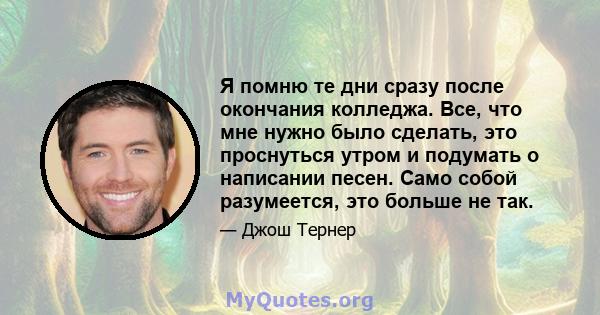 Я помню те дни сразу после окончания колледжа. Все, что мне нужно было сделать, это проснуться утром и подумать о написании песен. Само собой разумеется, это больше не так.