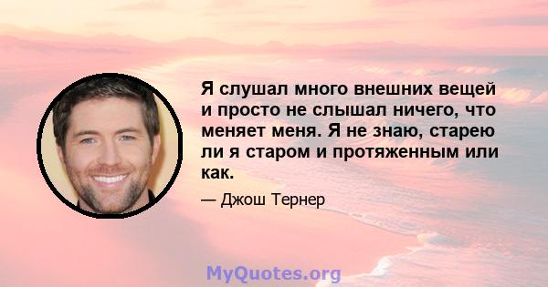 Я слушал много внешних вещей и просто не слышал ничего, что меняет меня. Я не знаю, старею ли я старом и протяженным или как.