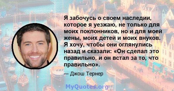 Я забочусь о своем наследии, которое я уезжаю, не только для моих поклонников, но и для моей жены, моих детей и моих внуков. Я хочу, чтобы они оглянулись назад и сказали: «Он сделал это правильно, и он встал за то, что