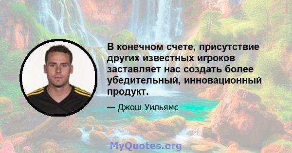 В конечном счете, присутствие других известных игроков заставляет нас создать более убедительный, инновационный продукт.