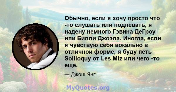 Обычно, если я хочу просто что -то слушать или подпевать, я надену немного Гэвина ДеГроу или Билли Джоэла. Иногда, если я чувствую себя вокально в отличной форме, я буду петь Soliloquy от Les Miz или чего -то еще.