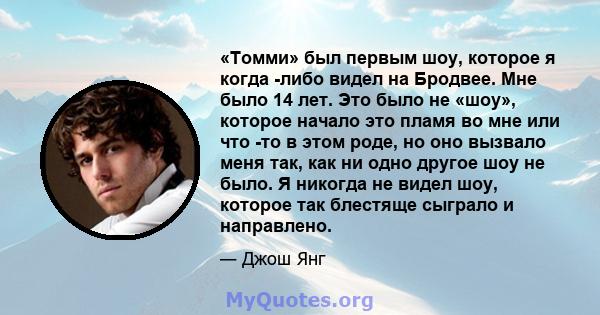 «Томми» был первым шоу, которое я когда -либо видел на Бродвее. Мне было 14 лет. Это было не «шоу», которое начало это пламя во мне или что -то в этом роде, но оно вызвало меня так, как ни одно другое шоу не было. Я