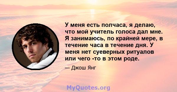 У меня есть полчаса, я делаю, что мой учитель голоса дал мне. Я занимаюсь, по крайней мере, в течение часа в течение дня. У меня нет суеверных ритуалов или чего -то в этом роде.