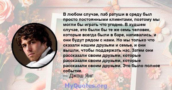 В любом случае, паб ратуши в среду был просто постоянными клиентами, поэтому мы могли бы играть что угодно. В худшем случае, это были бы те же семь человек, которые всегда были в баре, напивались, и они будут рядом с