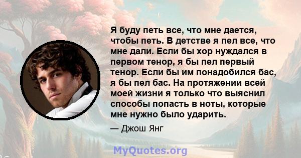 Я буду петь все, что мне дается, чтобы петь. В детстве я пел все, что мне дали. Если бы хор нуждался в первом тенор, я бы пел первый тенор. Если бы им понадобился бас, я бы пел бас. На протяжении всей моей жизни я