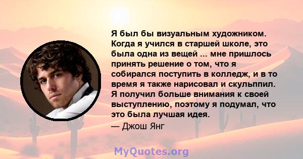 Я был бы визуальным художником. Когда я учился в старшей школе, это была одна из вещей ... мне пришлось принять решение о том, что я собирался поступить в колледж, и в то время я также нарисовал и скульппил. Я получил