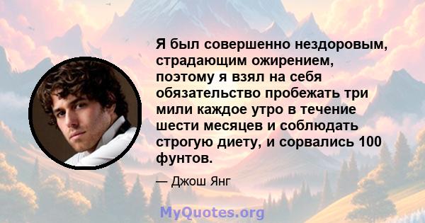 Я был совершенно нездоровым, страдающим ожирением, поэтому я взял на себя обязательство пробежать три мили каждое утро в течение шести месяцев и соблюдать строгую диету, и сорвались 100 фунтов.