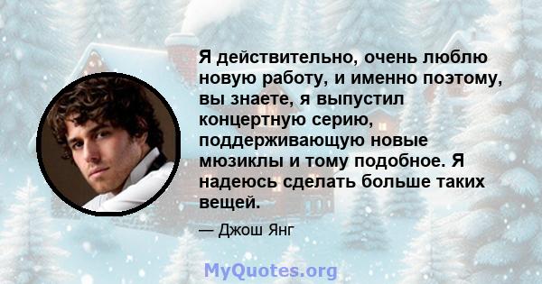 Я действительно, очень люблю новую работу, и именно поэтому, вы знаете, я выпустил концертную серию, поддерживающую новые мюзиклы и тому подобное. Я надеюсь сделать больше таких вещей.