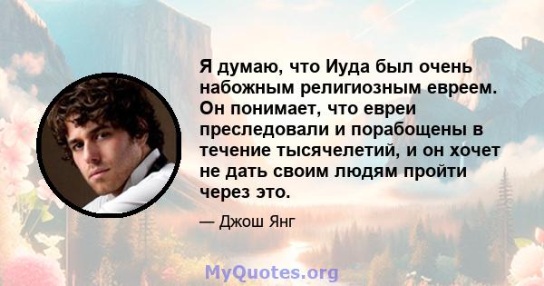 Я думаю, что Иуда был очень набожным религиозным евреем. Он понимает, что евреи преследовали и порабощены в течение тысячелетий, и он хочет не дать своим людям пройти через это.