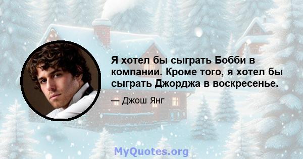 Я хотел бы сыграть Бобби в компании. Кроме того, я хотел бы сыграть Джорджа в воскресенье.