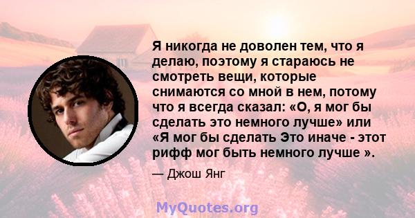 Я никогда не доволен тем, что я делаю, поэтому я стараюсь не смотреть вещи, которые снимаются со мной в нем, потому что я всегда сказал: «О, я мог бы сделать это немного лучше» или «Я мог бы сделать Это иначе - этот