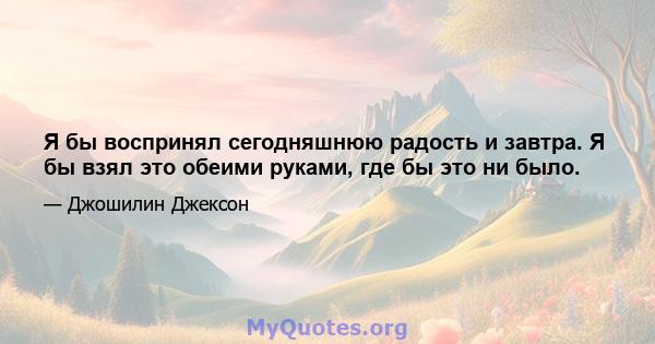 Я бы воспринял сегодняшнюю радость и завтра. Я бы взял это обеими руками, где бы это ни было.