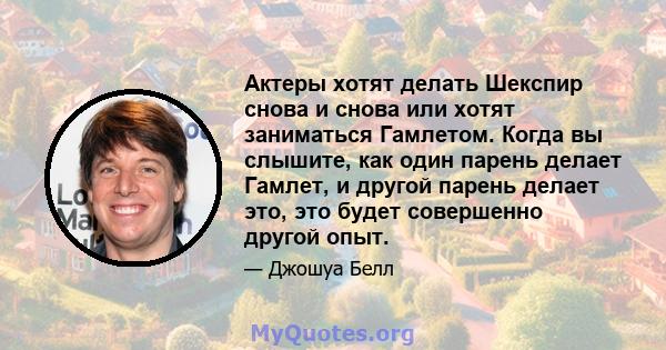 Актеры хотят делать Шекспир снова и снова или хотят заниматься Гамлетом. Когда вы слышите, как один парень делает Гамлет, и другой парень делает это, это будет совершенно другой опыт.