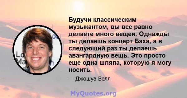 Будучи классическим музыкантом, вы все равно делаете много вещей. Однажды ты делаешь концерт Баха, а в следующий раз ты делаешь авангардную вещь. Это просто еще одна шляпа, которую я могу носить.