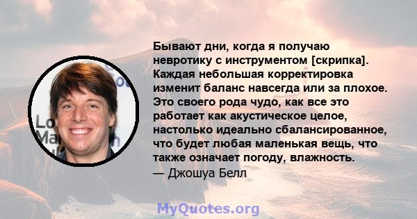 Бывают дни, когда я получаю невротику с инструментом [скрипка]. Каждая небольшая корректировка изменит баланс навсегда или за плохое. Это своего рода чудо, как все это работает как акустическое целое, настолько идеально 