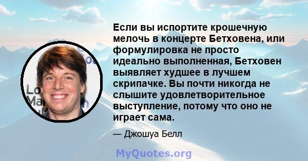 Если вы испортите крошечную мелочь в концерте Бетховена, или формулировка не просто идеально выполненная, Бетховен выявляет худшее в лучшем скрипачке. Вы почти никогда не слышите удовлетворительное выступление, потому