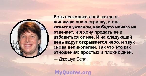 Есть несколько дней, когда я вынимаю свою скрипку, и она кажется ужасной, как будто ничего не отвечает, и я хочу продать ее и избавиться от нее. И на следующий день вдруг открывается небо, и звук снова великолепен. Так