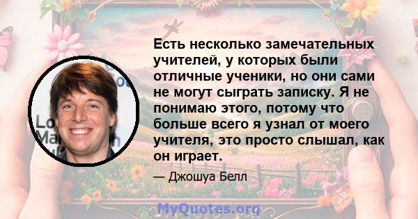 Есть несколько замечательных учителей, у которых были отличные ученики, но они сами не могут сыграть записку. Я не понимаю этого, потому что больше всего я узнал от моего учителя, это просто слышал, как он играет.