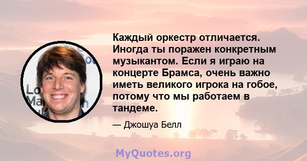 Каждый оркестр отличается. Иногда ты поражен конкретным музыкантом. Если я играю на концерте Брамса, очень важно иметь великого игрока на гобое, потому что мы работаем в тандеме.