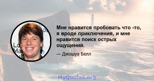 Мне нравится пробовать что -то, я вроде приключения, и мне нравится поиск острых ощущений.