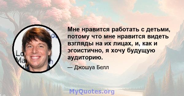 Мне нравится работать с детьми, потому что мне нравится видеть взгляды на их лицах, и, как и эгоистично, я хочу будущую аудиторию.